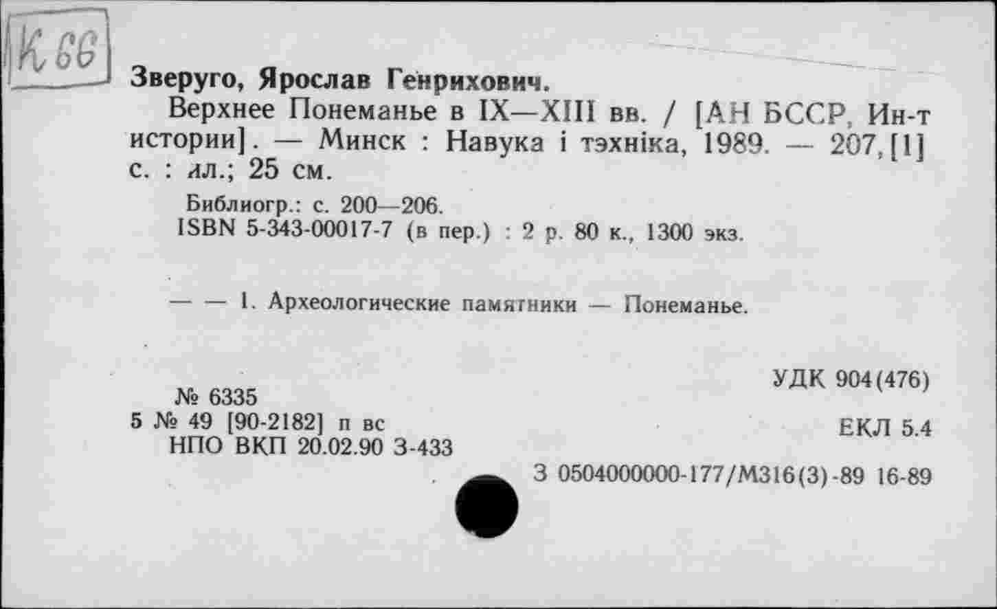 ﻿(I К- о 6
Зверуго, Ярослав Генрихович.
Верхнее Понеманье в IX—XIII вв. / [АН БССР, Ин-т истории]. — Минск : Навука і тзхніка, 1989. — 2Ö7, [1] с. : ил.; 25 см.
Библиогр.: с. 200—206.
ISBN 5-343-00017-7 (в пер.) : 2 р. 80 к., 1300 экз.
-----1. Археологические памятники — Понеманье.
№ 6335
5 № 49 [90-2182] п вс
НПО ВКП 20.02.90 3-433
УДК 904(476)
ЕКЛ 5.4
3 0504000000-177/МЗ 16(3)-89 16-89